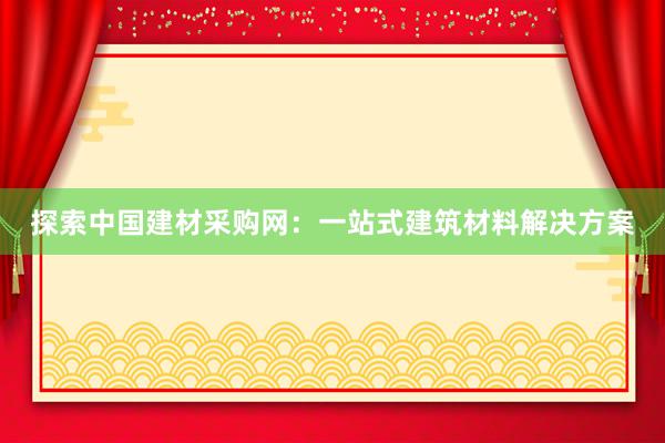 探索中国建材采购网：一站式建筑材料解决方案